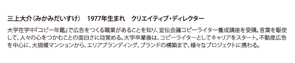 三上大介（みかみだいすけ） 1977年生まれ クリエイティブ・ディレクター 大学在学中『コピー年鑑』で広告をつくる職業があることを知り、宣伝会議コピーライター養成講座を受講。言葉を駆使して、人々の心をつかむことの面白さに目覚める。大学卒業後は、コピーライターとしてキャリアをスタート。不動産広告を中心に、大規模マンションから、エリアブランディング、ブランドの構築まで、様々なプロジェクトに携わる。